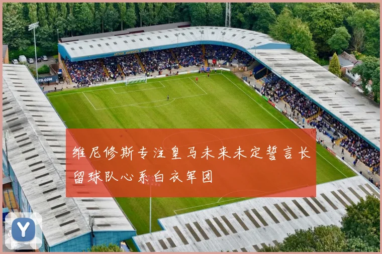 维尼修斯专注皇马未来未定誓言长留球队心系白衣军团