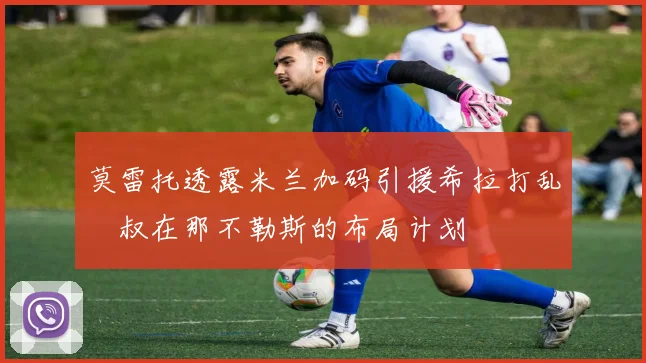 莫雷托透露米兰加码引援希拉打乱囧叔在那不勒斯的布局计划