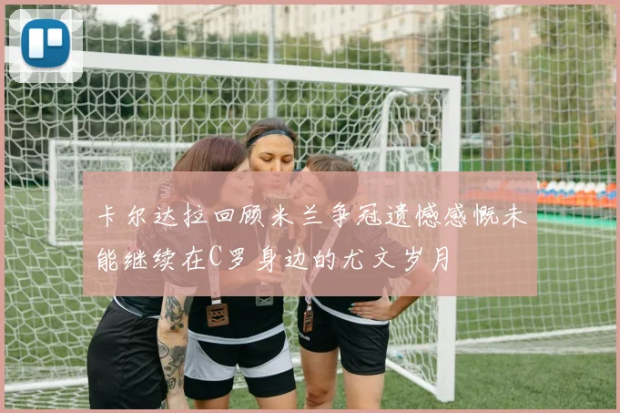 卡尔达拉回顾米兰争冠遗憾感慨未能继续在C罗身边的尤文岁月