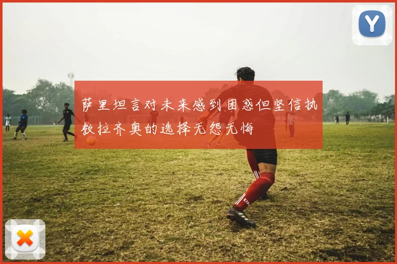 萨里坦言对未来感到困惑但坚信执教拉齐奥的选择无怨无悔