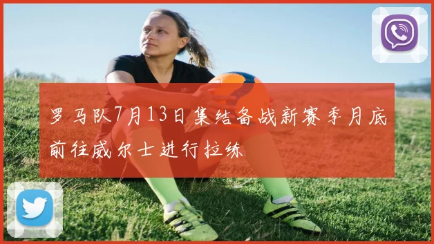 罗马队7月13日集结备战新赛季月底前往威尔士进行拉练