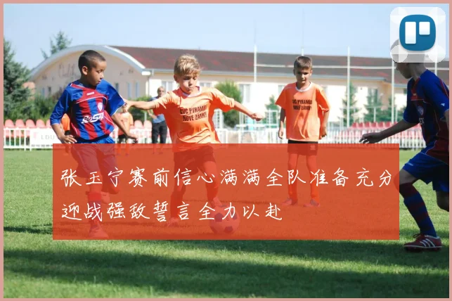 张玉宁赛前信心满满全队准备充分迎战强敌誓言全力以赴
