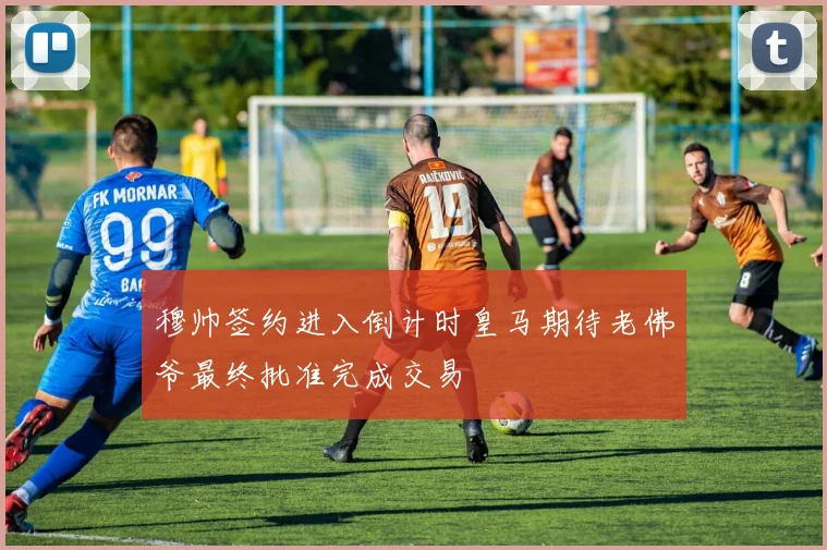 穆帅签约进入倒计时皇马期待老佛爷最终批准完成交易