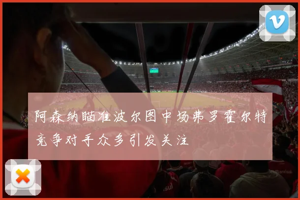 阿森纳瞄准波尔图中场弗罗霍尔特竞争对手众多引发关注