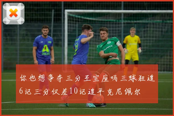 你也想争夺三分王宝座吗三球狂追6记三分仅差10记追平克尼佩尔