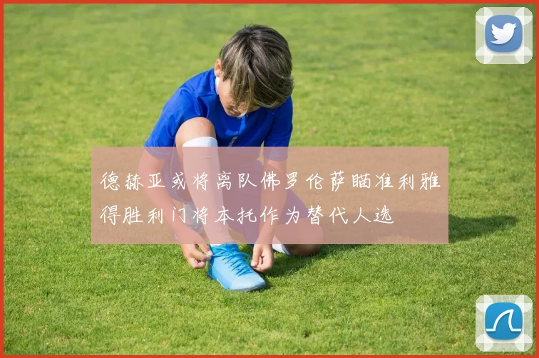 德赫亚或将离队佛罗伦萨瞄准利雅得胜利门将本托作为替代人选