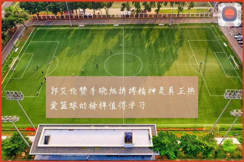 郭艾伦赞李晓旭拼搏精神是真正热爱篮球的榜样值得学习