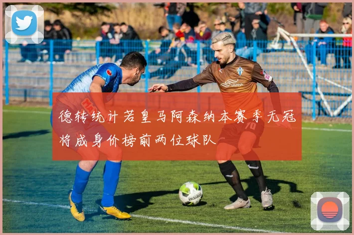 德转统计若皇马阿森纳本赛季无冠将成身价榜前两位球队