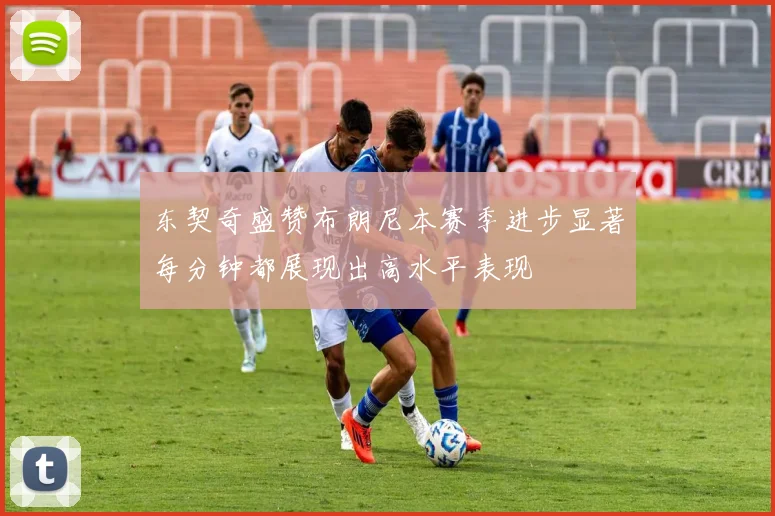 东契奇盛赞布朗尼本赛季进步显著每分钟都展现出高水平表现