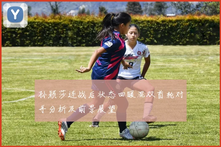 孙颖莎连战后状态回暖混双首轮对手分析及前景展望