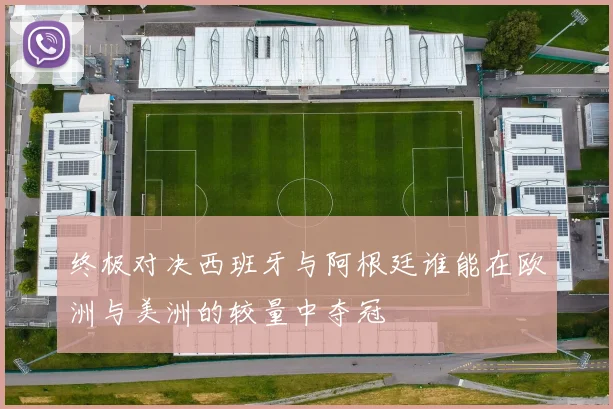终极对决西班牙与阿根廷谁能在欧洲与美洲的较量中夺冠